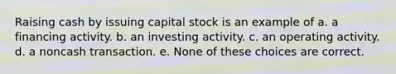 Raising cash by issuing capital stock is an example of a. a financing activity. b. an investing activity. c. an operating activity. d. a noncash transaction. e. None of these choices are correct.