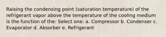 Raising the condensing point (saturation temperature) of the refrigerant vapor above the temperature of the cooling medium is the function of the: Select one: a. Compressor b. Condenser c. Evaporator d. Absorber e. Refrigerant