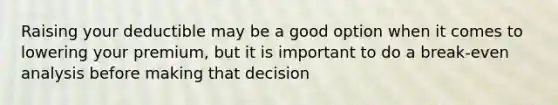 Raising your deductible may be a good option when it comes to lowering your premium, but it is important to do a break-even analysis before making that decision
