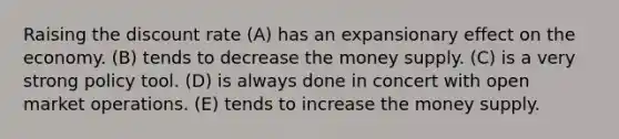 Raising the discount rate (A) has an expansionary effect on the economy. (B) tends to decrease the money supply. (C) is a very strong policy tool. (D) is always done in concert with open market operations. (E) tends to increase the money supply.