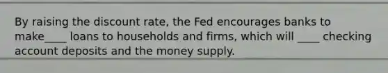 By raising the discount rate, the Fed encourages banks to make____ loans to households and firms, which will ____ checking account deposits and the money supply.