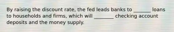 By raising the discount rate, the fed leads banks to _______ loans to households and firms, which will ________ checking account deposits and the money supply.