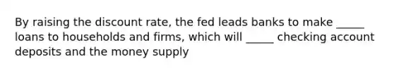 By raising the discount rate, the fed leads banks to make _____ loans to households and firms, which will _____ checking account deposits and the money supply