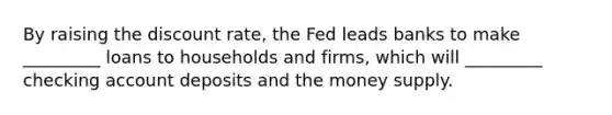 By raising the discount​ rate, the Fed leads banks to make​ _________ loans to households and​ firms, which will​ _________ checking account deposits and the money supply.