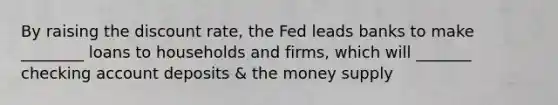 By raising the discount rate, the Fed leads banks to make ________ loans to households and firms, which will _______ checking account deposits & the money supply