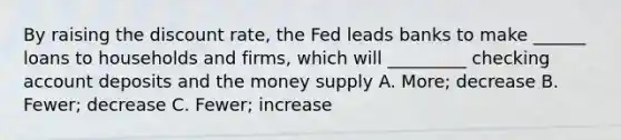 By raising the discount rate, the Fed leads banks to make ______ loans to households and firms, which will _________ checking account deposits and the money supply A. More; decrease B. Fewer; decrease C. Fewer; increase