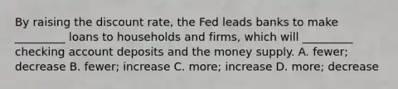 By raising the discount​ rate, the Fed leads banks to make​ _________ loans to households and​ firms, which will​ _________ checking account deposits and the money supply. A. ​fewer; decrease B. ​fewer; increase C. ​more; increase D. ​more; decrease