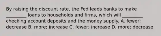 By raising the discount rate, the Fed leads banks to make _________ loans to households and firms, which will _________ checking account deposits and the money supply. A. fewer; decrease B. more; increase C. fewer; increase D. more; decrease