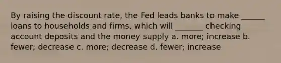 By raising the discount rate, the Fed leads banks to make ______ loans to households and firms, which will _______ checking account deposits and the money supply a. more; increase b. fewer; decrease c. more; decrease d. fewer; increase