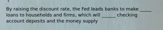 By raising the discount rate, the Fed leads banks to make _____ loans to households and firms, which will ______ checking account deposits and the money supply