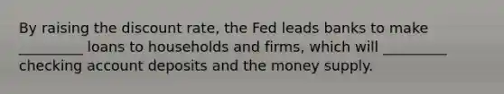 By raising the discount rate, the Fed leads banks to make _________ loans to households and firms, which will _________ checking account deposits and the money supply.