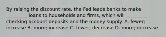 By raising the discount​ rate, the Fed leads banks to make​ _________ loans to households and​ firms, which will​ _________ checking account deposits and the money supply. A. ​fewer; increase B. ​more; increase C. ​fewer; decrease D. ​more; decrease