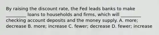 By raising the discount​ rate, the Fed leads banks to make​ _________ loans to households and​ firms, which will​ _________ checking account deposits and the money supply. A. ​more; decrease B. ​more; increase C. ​fewer; decrease D. ​fewer; increase