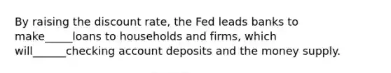 By raising the discount​ rate, the Fed leads banks to make_____loans to households and​ firms, which will______checking account deposits and the money supply.