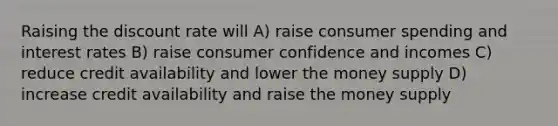 Raising the discount rate will A) raise consumer spending and interest rates B) raise consumer confidence and incomes C) reduce credit availability and lower the money supply D) increase credit availability and raise the money supply