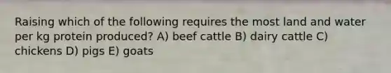 Raising which of the following requires the most land and water per kg protein produced? A) beef cattle B) dairy cattle C) chickens D) pigs E) goats