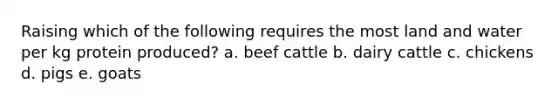 Raising which of the following requires the most land and water per kg protein produced? a. beef cattle b. dairy cattle c. chickens d. pigs e. goats