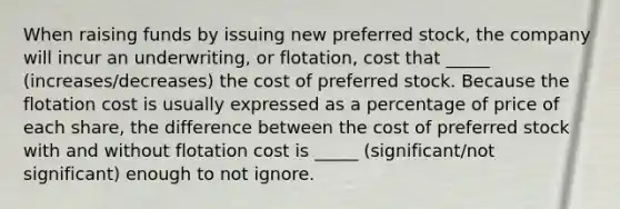 When raising funds by issuing new preferred stock, the company will incur an underwriting, or flotation, cost that _____ (increases/decreases) the cost of preferred stock. Because the flotation cost is usually expressed as a percentage of price of each share, the difference between the cost of preferred stock with and without flotation cost is _____ (significant/not significant) enough to not ignore.