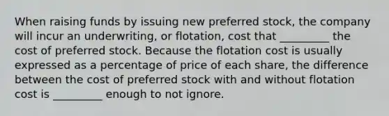 When raising funds by issuing new preferred stock, the company will incur an underwriting, or flotation, cost that _________ the cost of preferred stock. Because the flotation cost is usually expressed as a percentage of price of each share, the difference between the cost of preferred stock with and without flotation cost is _________ enough to not ignore.