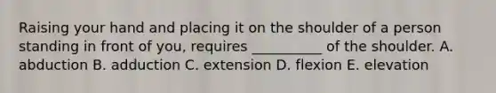 Raising your hand and placing it on the shoulder of a person standing in front of you, requires __________ of the shoulder. A. abduction B. adduction C. extension D. flexion E. elevation