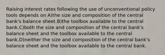 Raising interest rates following the use of unconventional policy tools depends on A)the size and composition of the central bank's balance sheet.B)the toolbox available to the central bank.C)both the size and composition of the central bank's balance sheet and the toolbox available to the central bank.D)neither the size and composition of the central bank's balance sheet and the toolbox available to the central bank.