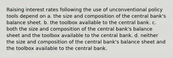 Raising interest rates following the use of unconventional policy tools depend on a. the size and composition of the central bank's balance sheet. b. the toolbox available to the central bank. c. both the size and composition of the central bank's balance sheet and the toolbox available to the central bank. d. neither the size and composition of the central bank's balance sheet and the toolbox available to the central bank.