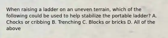 When raising a ladder on an uneven terrain, which of the following could be used to help stabilize the portable ladder? A. Chocks or cribbing B. Trenching C. Blocks or bricks D. All of the above