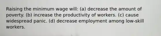 Raising the minimum wage will: (a) decrease the amount of poverty. (b) increase the productivity of workers. (c) cause widespread panic. (d) decrease employment among low-skill workers.