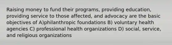 Raising money to fund their programs, providing education, providing service to those affected, and advocacy are the basic objectives of A)philanthropic foundations B) voluntary health agencies C) professional health organizations D) social, service, and religious organizations