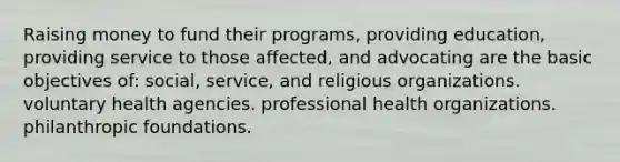 Raising money to fund their programs, providing education, providing service to those affected, and advocating are the basic objectives of: social, service, and religious organizations. voluntary health agencies. professional health organizations. philanthropic foundations.