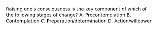 Raising one's consciousness is the key component of which of the following stages of change? A. Precontemplation B. Contemplation C. Preparation/determination D. Action/willpower