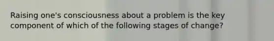 Raising one's consciousness about a problem is the key component of which of the following stages of change?