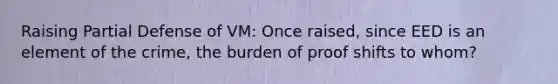 Raising Partial Defense of VM: Once raised, since EED is an element of the crime, the burden of proof shifts to whom?