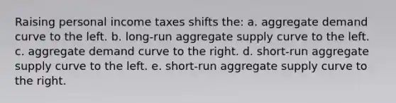 Raising personal income taxes shifts the: a. aggregate demand curve to the left. b. long-run aggregate supply curve to the left. c. aggregate demand curve to the right. d. short-run aggregate supply curve to the left. e. short-run aggregate supply curve to the right.