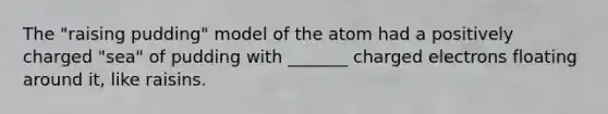 The "raising pudding" model of the atom had a positively charged "sea" of pudding with _______ charged electrons floating around it, like raisins.