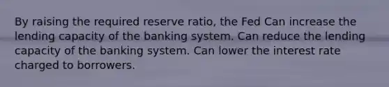 By raising the required reserve ratio, the Fed Can increase the lending capacity of the banking system. Can reduce the lending capacity of the banking system. Can lower the interest rate charged to borrowers.