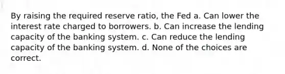 By raising the required reserve ratio, the Fed a. Can lower the interest rate charged to borrowers. b. Can increase the lending capacity of the banking system. c. Can reduce the lending capacity of the banking system. d. None of the choices are correct.