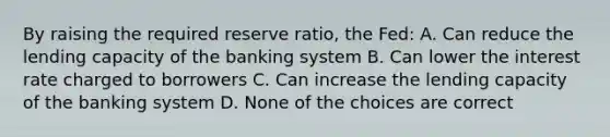 By raising the required reserve ratio, the Fed: A. Can reduce the lending capacity of the banking system B. Can lower the interest rate charged to borrowers C. Can increase the lending capacity of the banking system D. None of the choices are correct