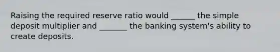 Raising the required reserve ratio would ______ the simple deposit multiplier and _______ the banking system's ability to create deposits.