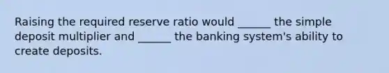 Raising the required reserve ratio would ______ the simple deposit multiplier and ______ the banking system's ability to create deposits.