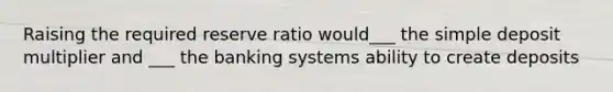 Raising the required reserve ratio would___ the simple deposit multiplier and ___ the banking systems ability to create deposits