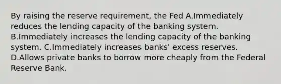 By raising the reserve requirement, the Fed A.Immediately reduces the lending capacity of the banking system. B.Immediately increases the lending capacity of the banking system. C.Immediately increases banks' excess reserves. D.Allows private banks to borrow more cheaply from the Federal Reserve Bank.