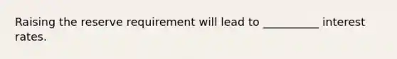 Raising the reserve requirement will lead to __________ interest rates.