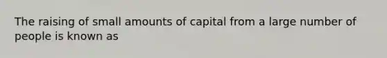 The raising of small amounts of capital from a large number of people is known as