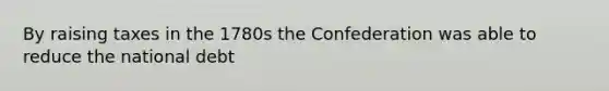 By raising taxes in the 1780s the Confederation was able to reduce the national debt