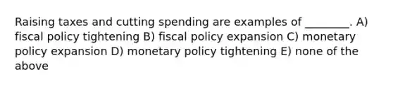 Raising taxes and cutting spending are examples of ________. A) fiscal policy tightening B) fiscal policy expansion C) monetary policy expansion D) monetary policy tightening E) none of the above