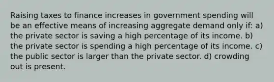 Raising taxes to finance increases in government spending will be an effective means of increasing aggregate demand only if: a) the private sector is saving a high percentage of its income. b) the private sector is spending a high percentage of its income. c) the public sector is larger than the private sector. d) crowding out is present.