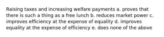 Raising taxes and increasing welfare payments a. proves that there is such a thing as a free lunch b. reduces market power c. improves efficiency at the expense of equality d. improves equality at the expense of efficiency e. does none of the above