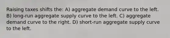 Raising taxes shifts the: A) aggregate demand curve to the left. B) long-run aggregate supply curve to the left. C) aggregate demand curve to the right. D) short-run aggregate supply curve to the left.