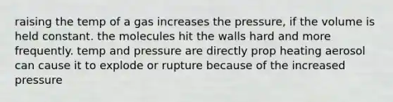 raising the temp of a gas increases the pressure, if the volume is held constant. the molecules hit the walls hard and more frequently. temp and pressure are directly prop heating aerosol can cause it to explode or rupture because of the increased pressure